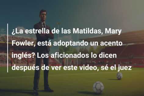 ¿La estrella de las Matildas, Mary Fowler, está adoptando un acento inglés? Los aficionados lo dicen después de ver este video, sé el juez