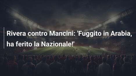 Rivera contro Mancini: 'Fuggito in Arabia, ha ferito la Nazionale!'