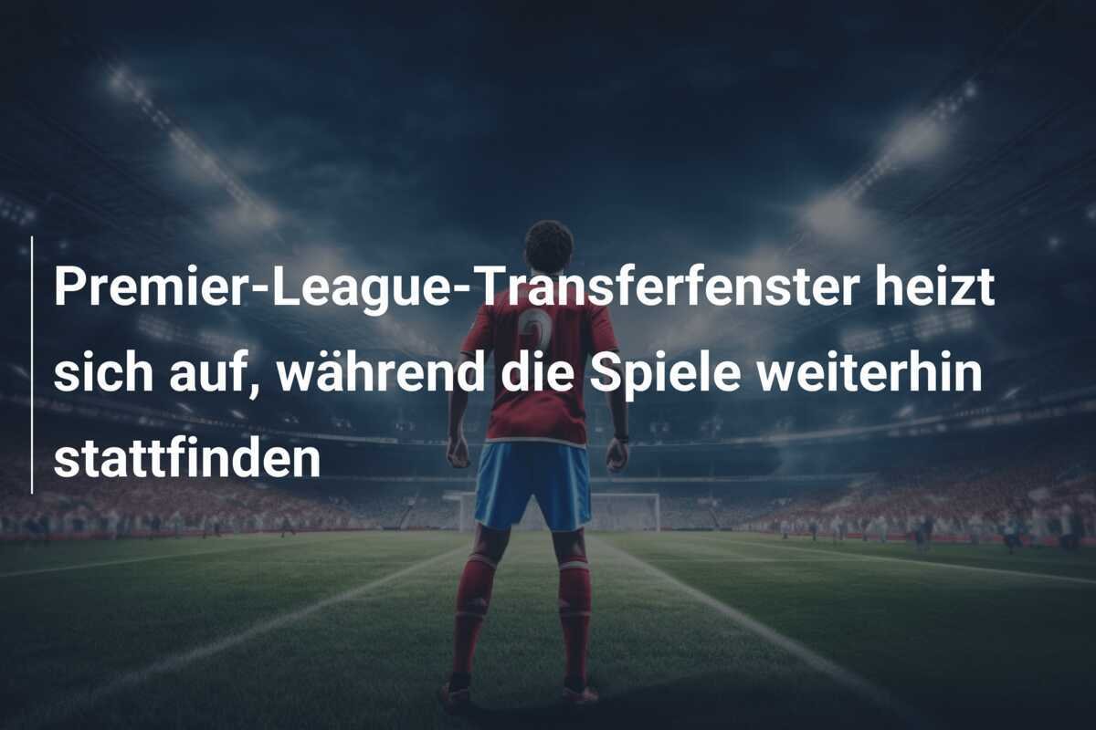 Premier-League-Transferfenster heizt sich auf, während die Spiele weiterhin stattfinden