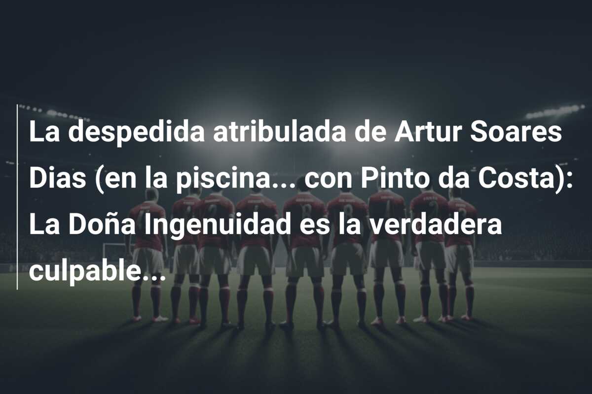 La despedida atribulada de Artur Soares Dias (en la piscina… con Pinto da Costa): La Doña Ingenuidad es la verdadera culpable…