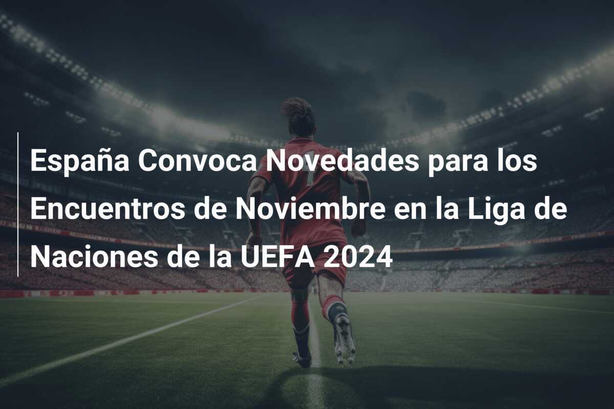 España Convoca Novedades para los Encuentros de Noviembre en la Liga de Naciones de la UEFA 2024