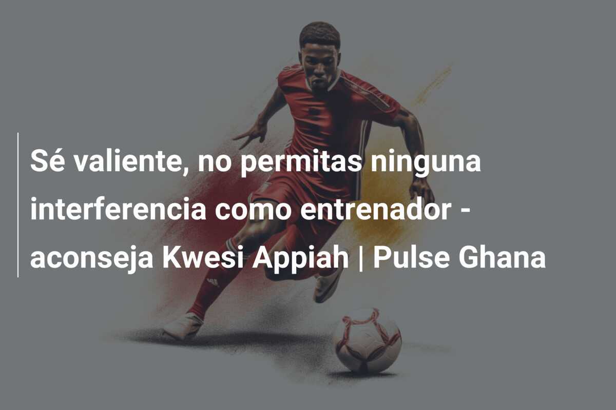 Sé valiente, no permitas ninguna interferencia como entrenador - aconseja Kwesi Appiah | Pulse Ghana