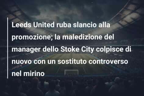 Leeds United ruba slancio alla promozione; la maledizione del manager dello Stoke City colpisce di nuovo con un sostituto controverso nel mirino