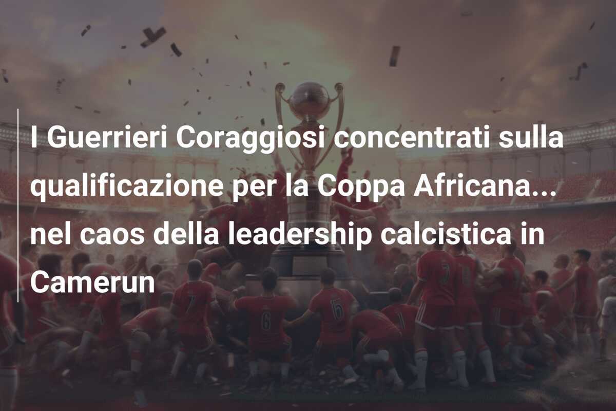 I Guerrieri Coraggiosi concentrati sulla qualificazione per la Coppa Africana… nel caos della leadership calcistica in Camerun