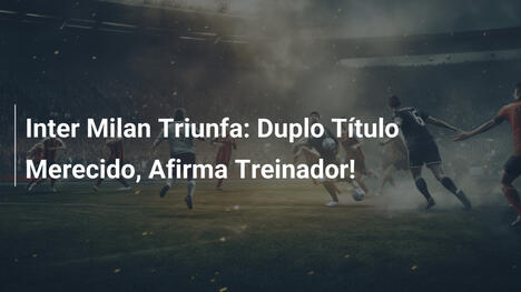 Inter Milan Triunfa: Duplo Título Merecido, Afirma Treinador!