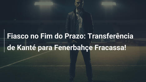 Fiasco no Fim do Prazo: Transferência de Kanté para Fenerbahçe Fracassa!
