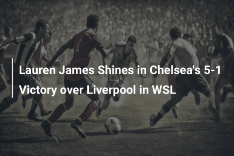 Lauren James Shines in Chelsea’s 5-1 Victory over Liverpool in WSL