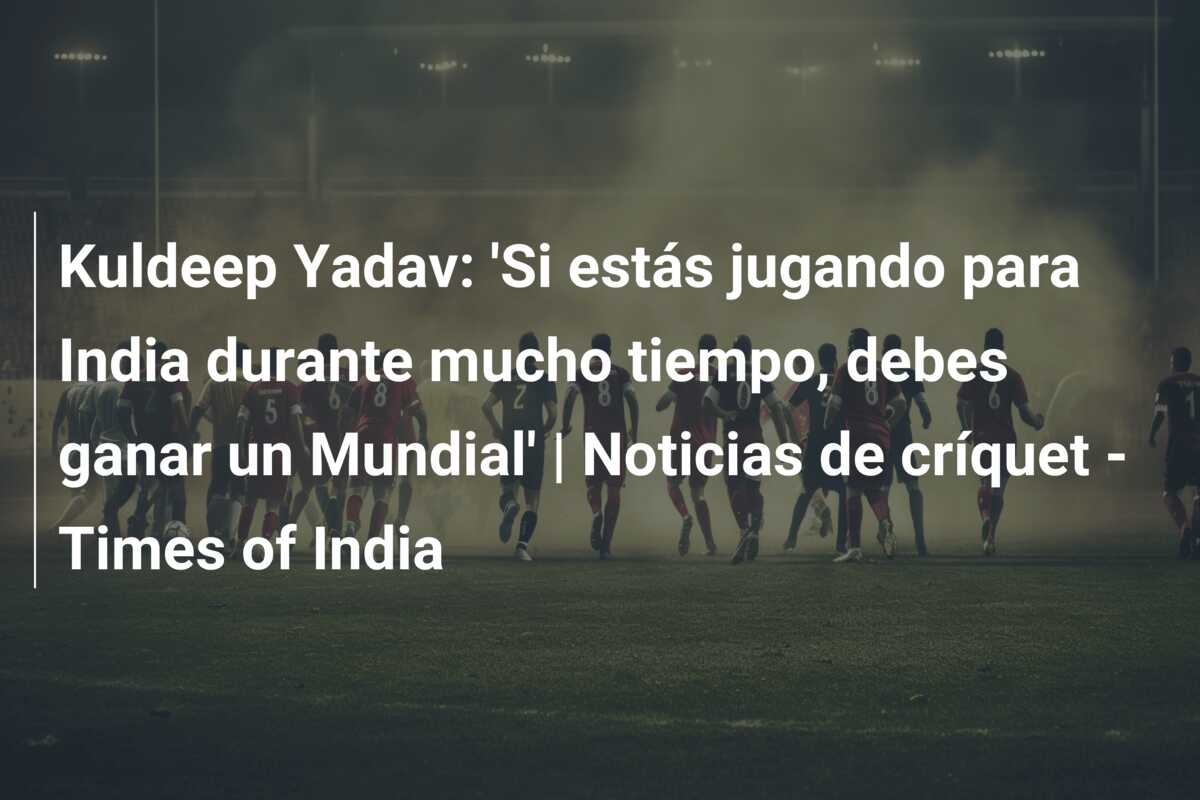 Kuldeep Yadav: ‘Si estás jugando para India durante mucho tiempo, debes ganar un Mundial’ | Noticias de críquet – Times of India