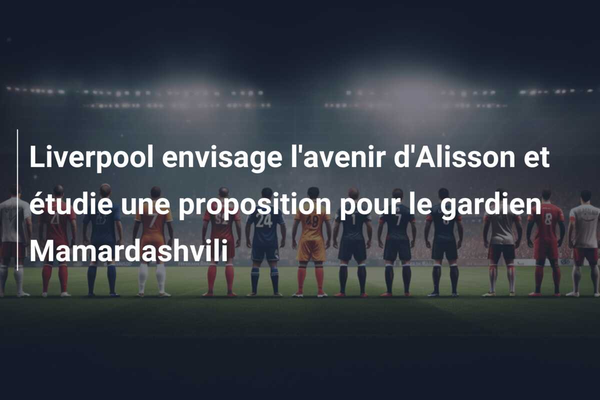 Liverpool envisage l’avenir d’Alisson et étudie une proposition pour le gardien Mamardashvili