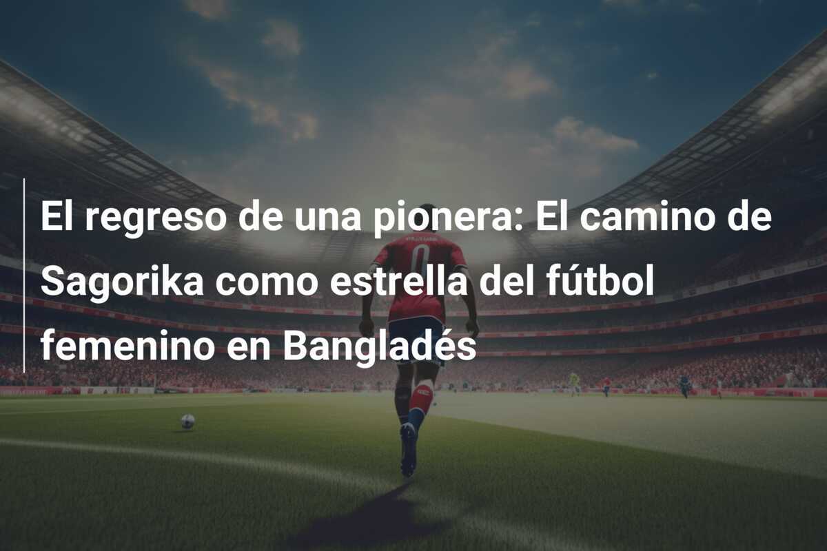 El regreso de una pionera: El camino de Sagorika como estrella del fútbol femenino en Bangladés