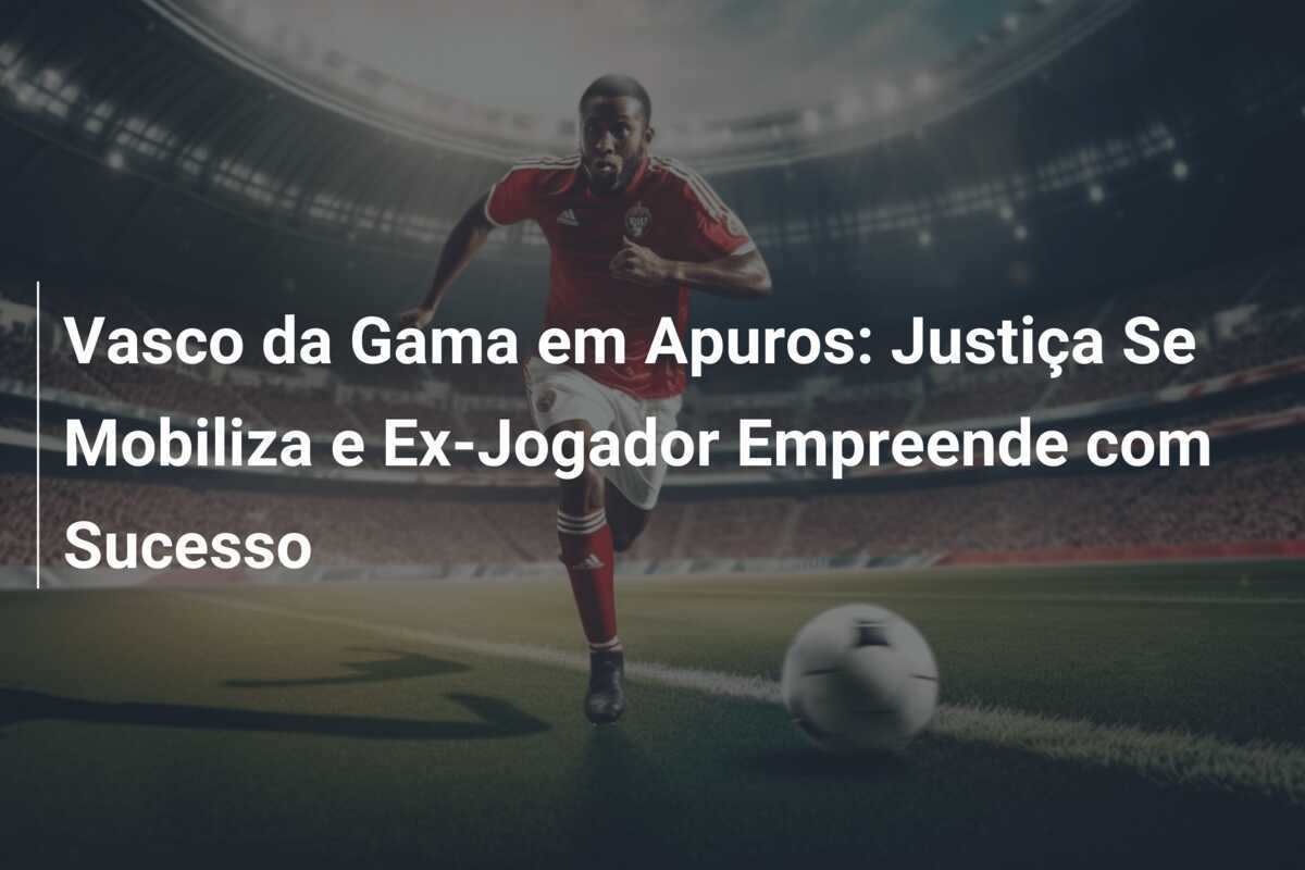 Vasco da Gama em Apuros: Justiça Se Mobiliza e Ex-Jogador Empreende com Sucesso