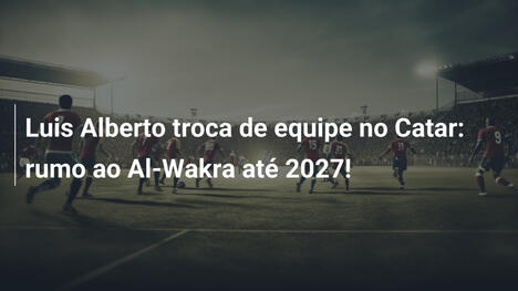 Luis Alberto troca de equipe no Catar: rumo ao Al-Wakra até 2027!
