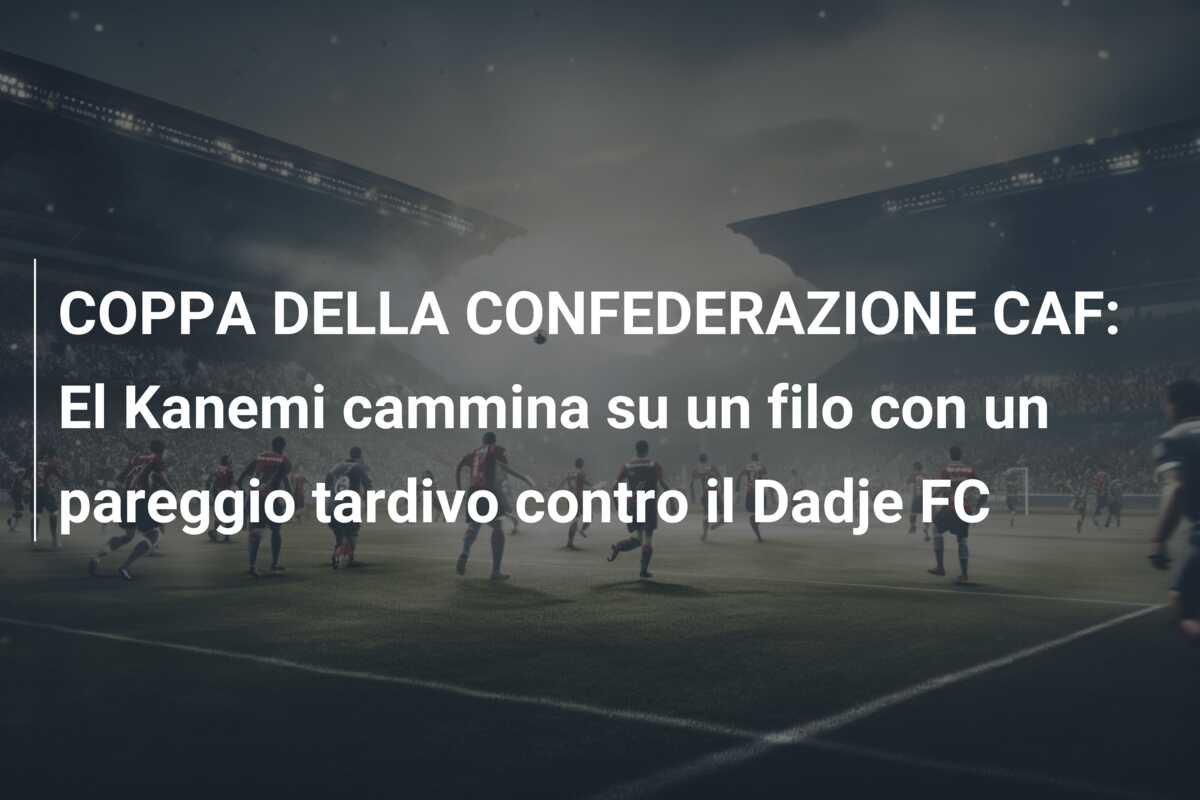 COPPA DELLA CONFEDERAZIONE CAF: El Kanemi cammina su un filo con un pareggio tardivo contro il Dadje FC