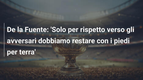 De la Fuente: 'Solo per rispetto verso gli avversari dobbiamo restare con i piedi per terra'