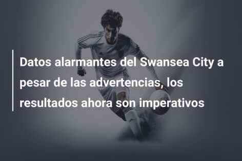 Datos alarmantes del Swansea City a pesar de las advertencias, los resultados ahora son imperativos