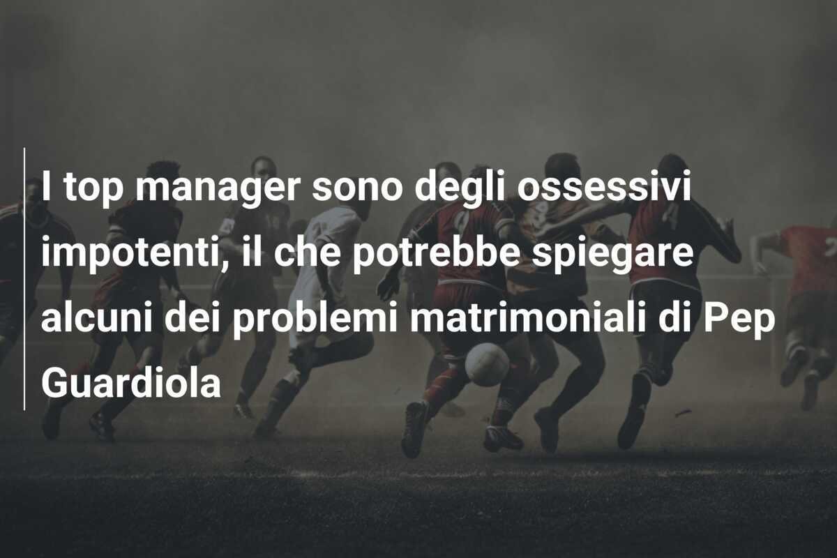 I top manager sono degli ossessivi impotenti, il che potrebbe spiegare alcuni dei problemi matrimoniali di Pep Guardiola