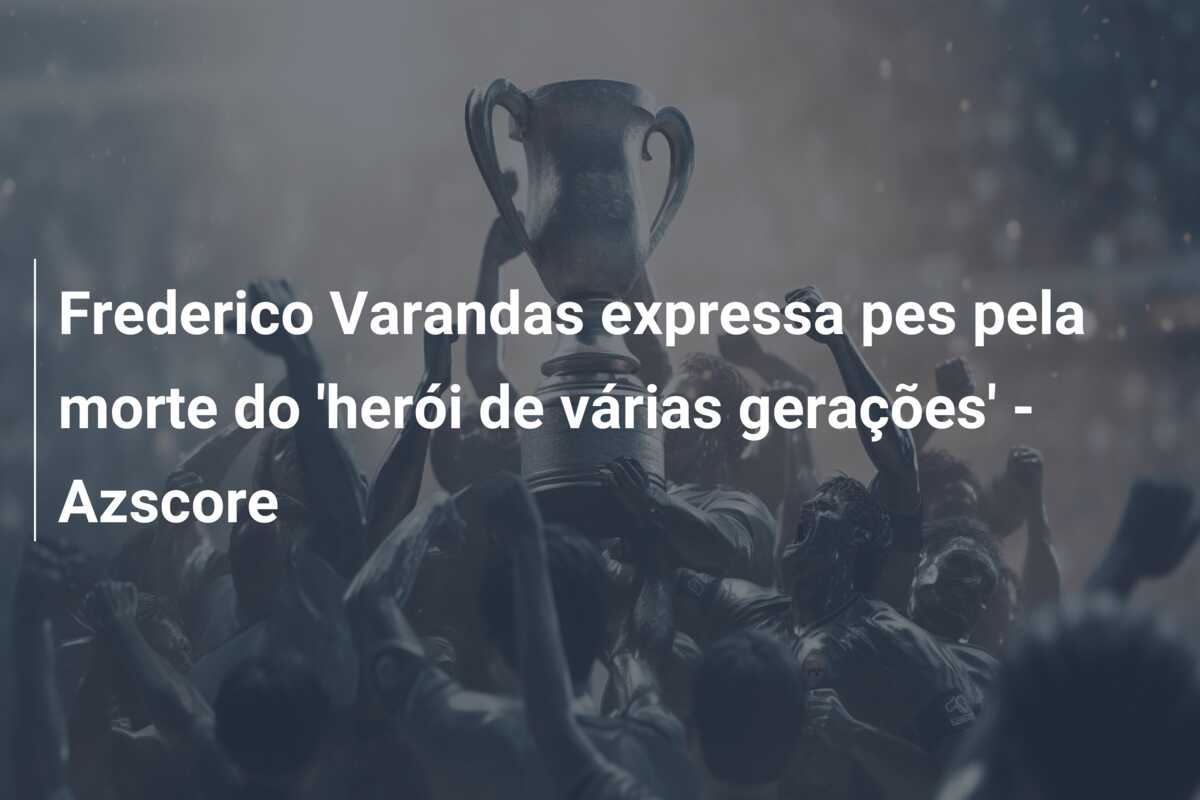 Frederico Varandas expressa pes pela morte do ‘herói de várias gerações’ – Azscore