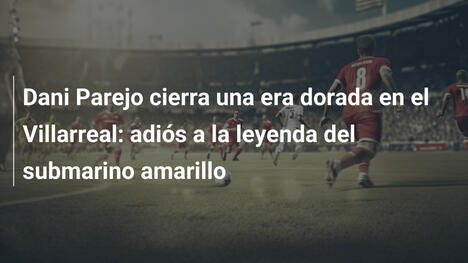 Dani Parejo cierra una era dorada en el Villarreal: adiós a la leyenda del submarino amarillo