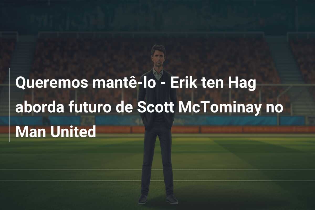 Queremos mantê-lo – Erik ten Hag aborda futuro de Scott McTominay no Man United