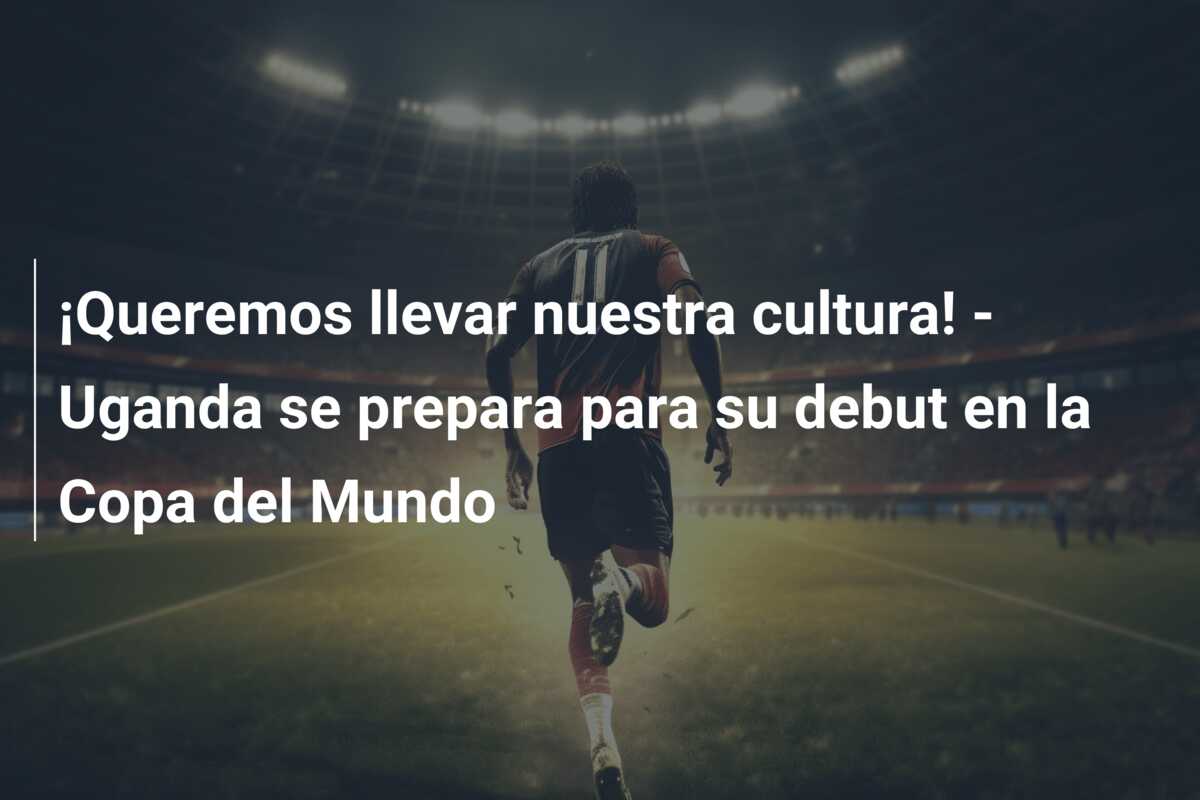 ¡Queremos llevar nuestra cultura! – Uganda se prepara para su debut en la Copa del Mundo