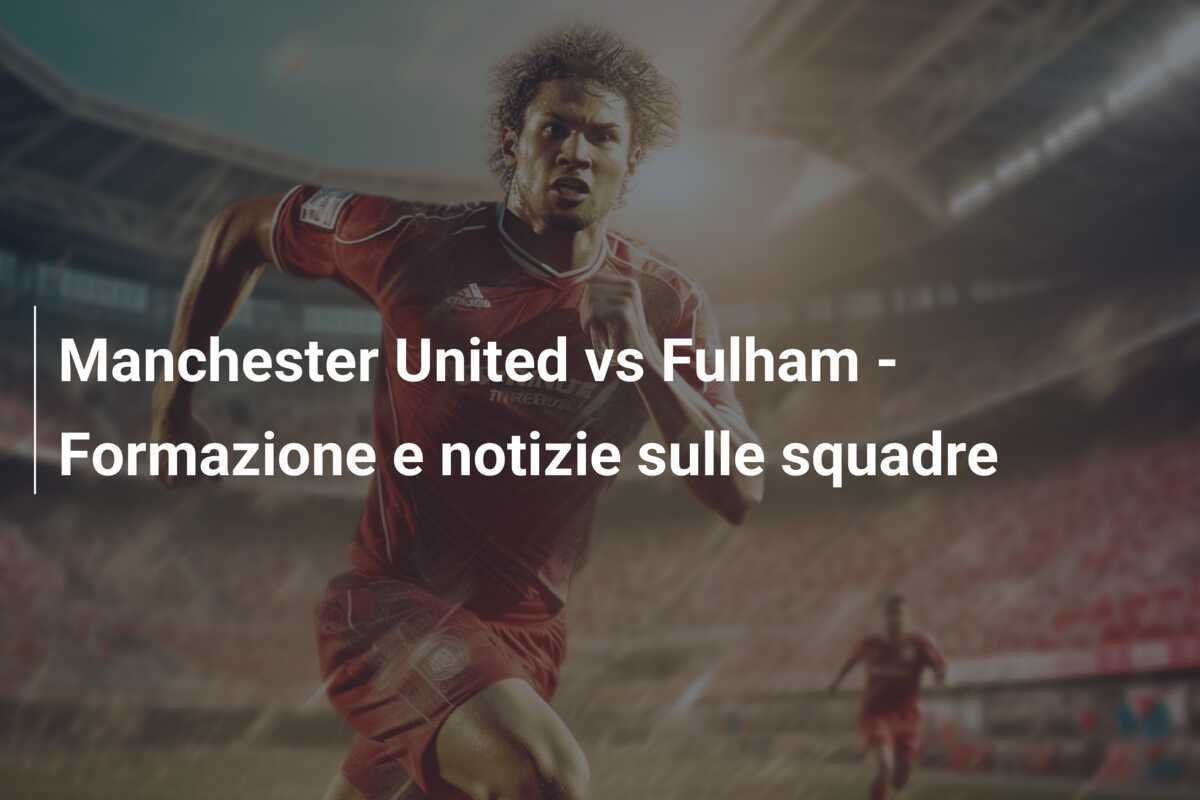 Manchester United vs Fulham - Formazione e notizie sulle squadre