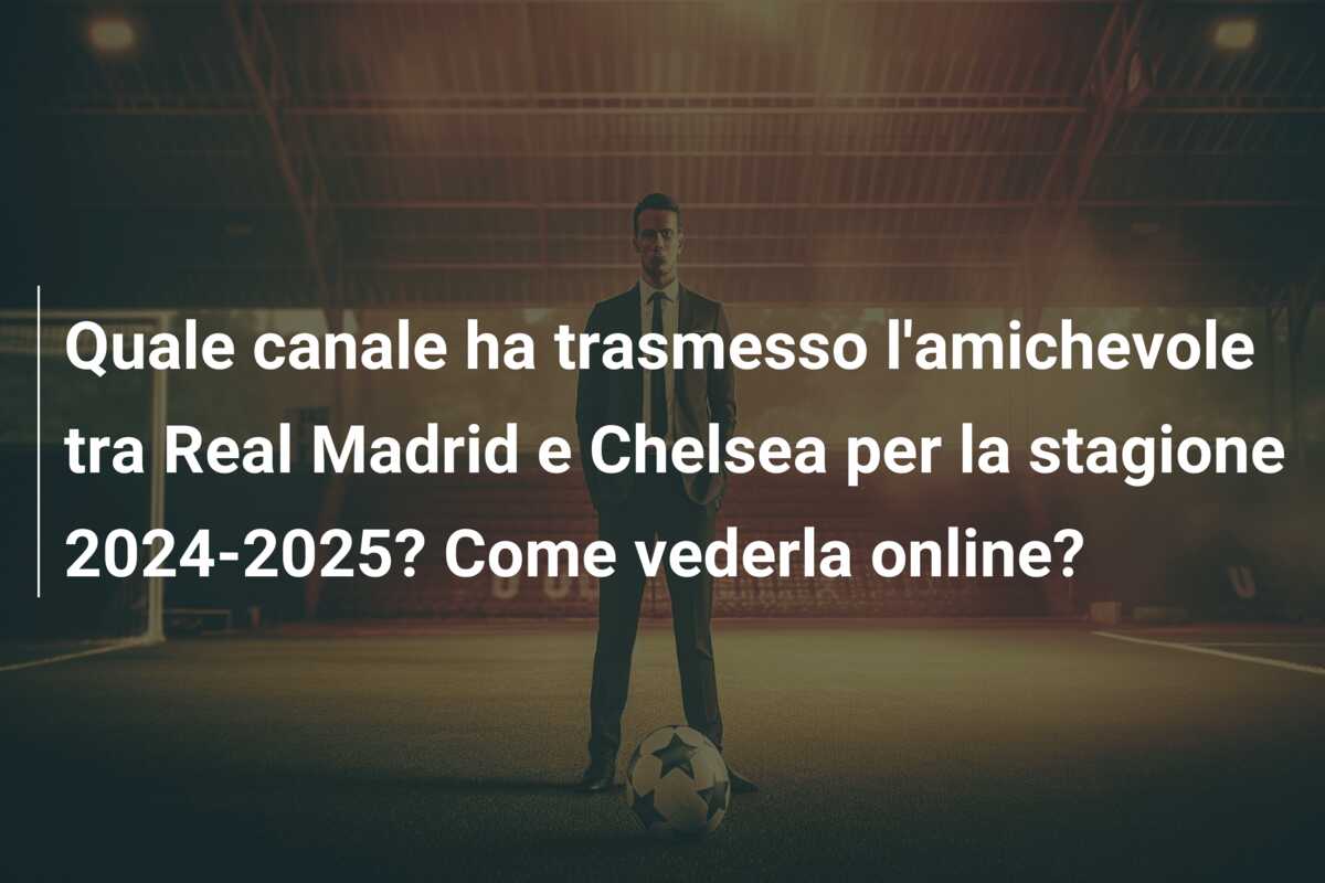 Quale canale ha trasmesso l’amichevole tra Real Madrid e Chelsea per la stagione 2024-2025? Come vederla online?