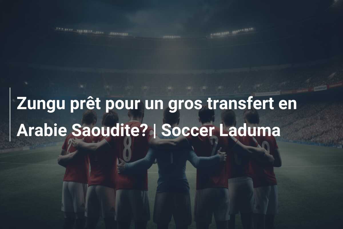 Zungu prêt pour un gros transfert en Arabie Saoudite? | Soccer Laduma