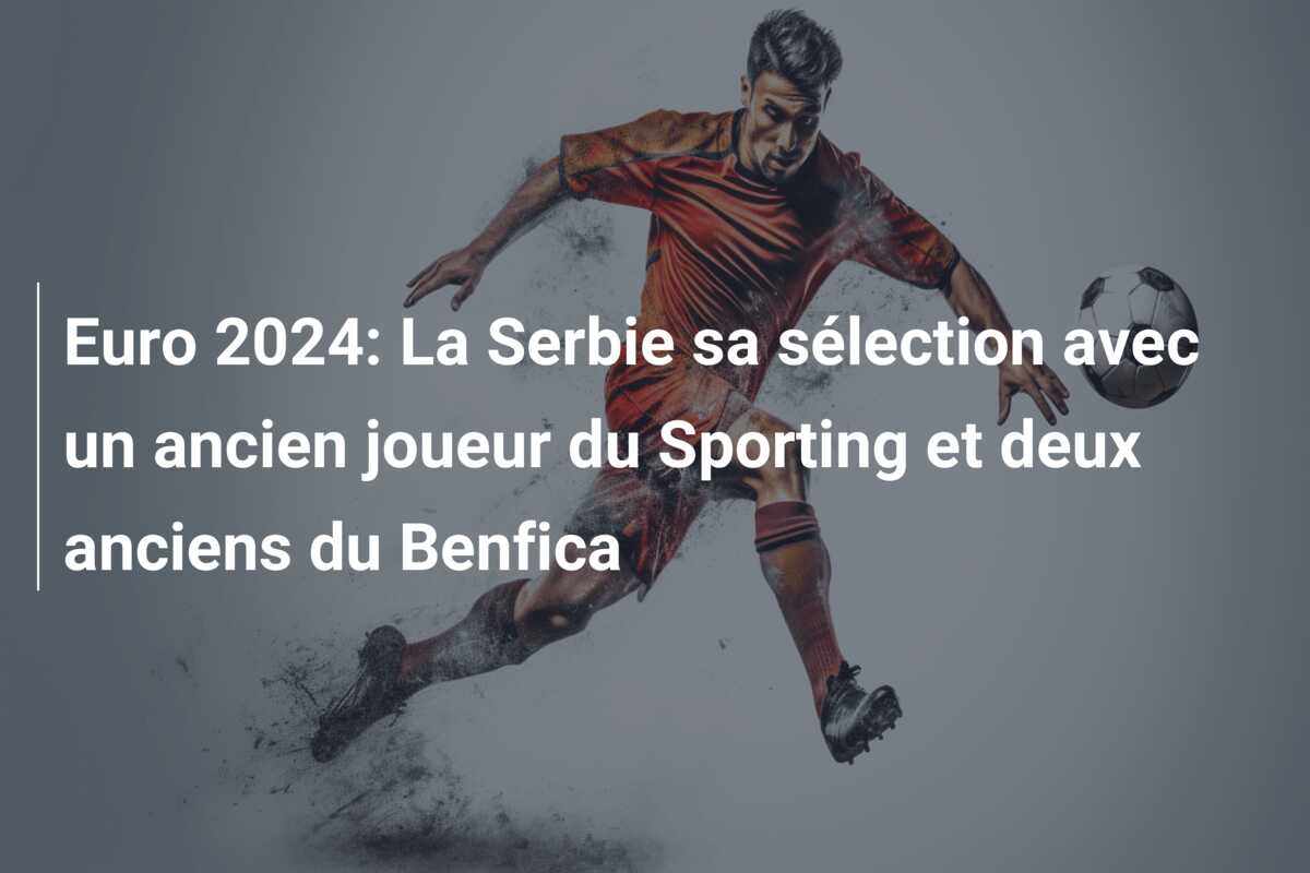 Euro 2024: La Serbie sa sélection avec un ancien joueur du Sporting et deux anciens du Benfica