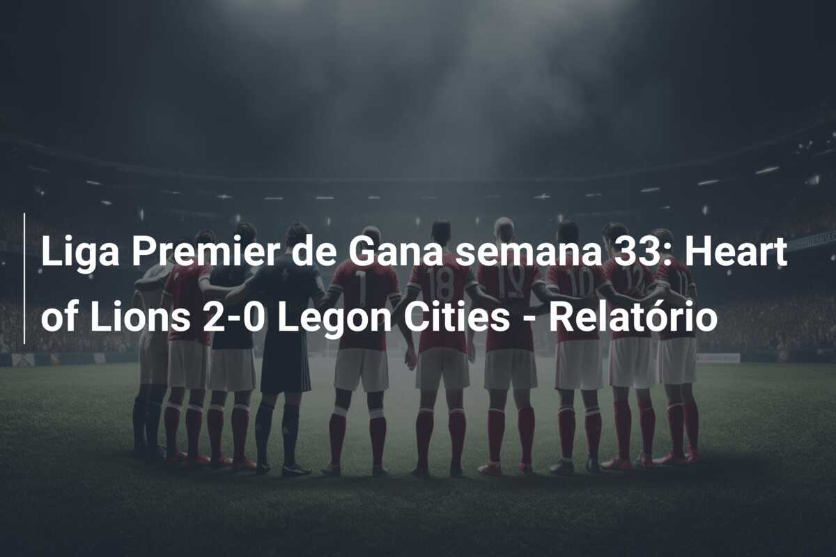 Liga Premier de Gana semana 33: Heart of Lions 2-0 Legon Cities – Relatório