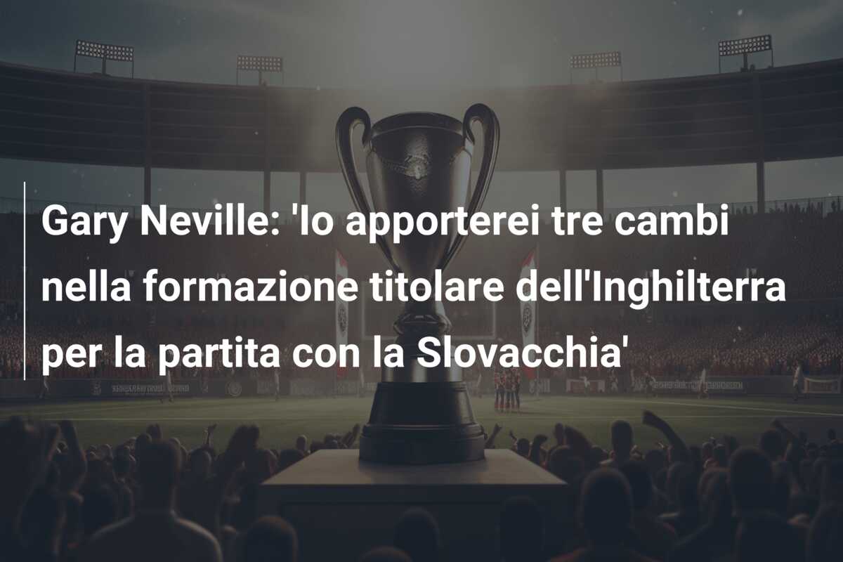 Gary Neville: ‘Io apporterei tre cambi nella formazione titolare dell’Inghilterra per la partita con la Slovacchia’