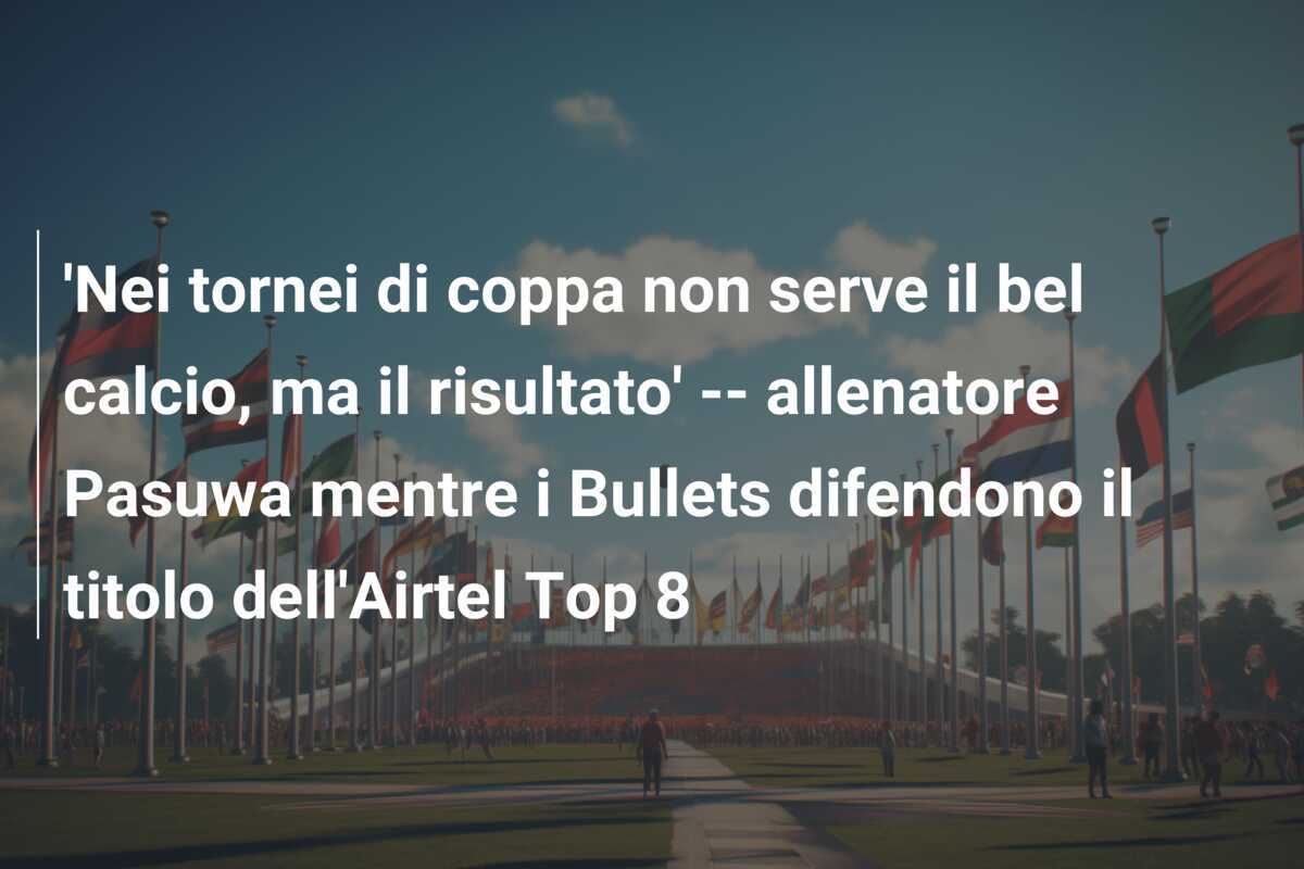 'Nei tornei di coppa non serve il bel calcio, ma il risultato' -- allenatore Pasuwa mentre i Bullets difendono il titolo dell'Airtel Top 8