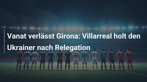 Vanat verlässt Girona: Villarreal holt den Ukrainer nach Relegation