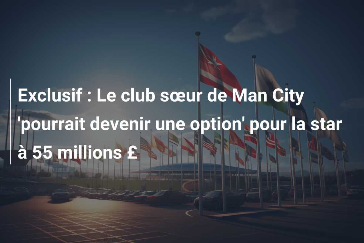 Exclusif : Le club sœur de Man City ‘pourrait devenir une option’ pour la star à 55 millions £