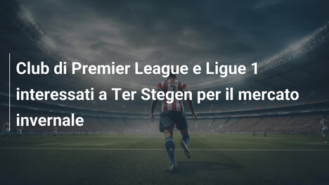 Club di Premier League e Ligue 1 interessati a Ter Stegen per il mercato invernale