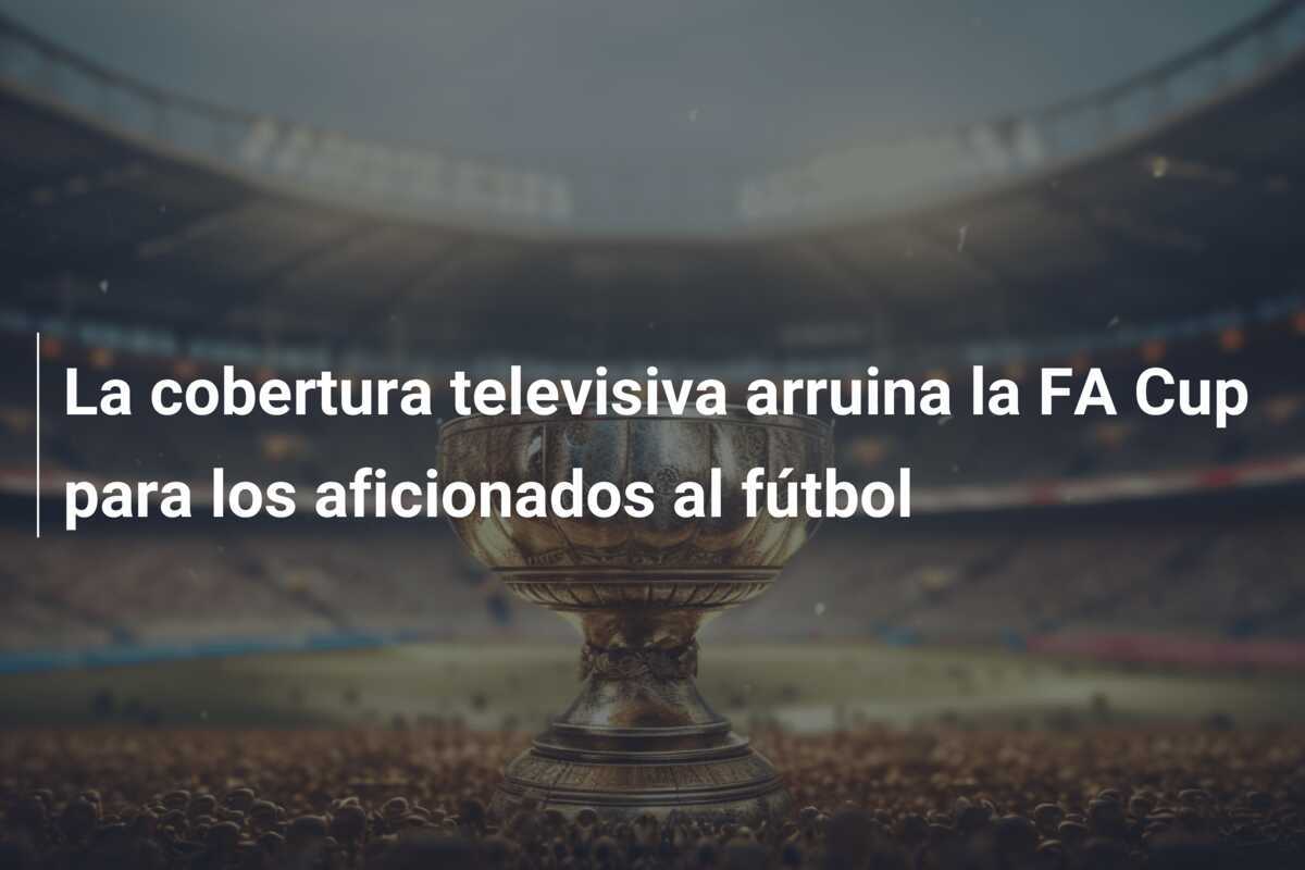 La cobertura televisiva arruina la FA Cup para los aficionados al fútbol