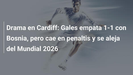 Drama en Cardiff: Gales empata 1-1 con Bosnia, pero cae en penaltis y se aleja del Mundial 2026