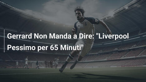 Gerrard Non Manda a Dire: "Liverpool Pessimo per 65 Minuti"