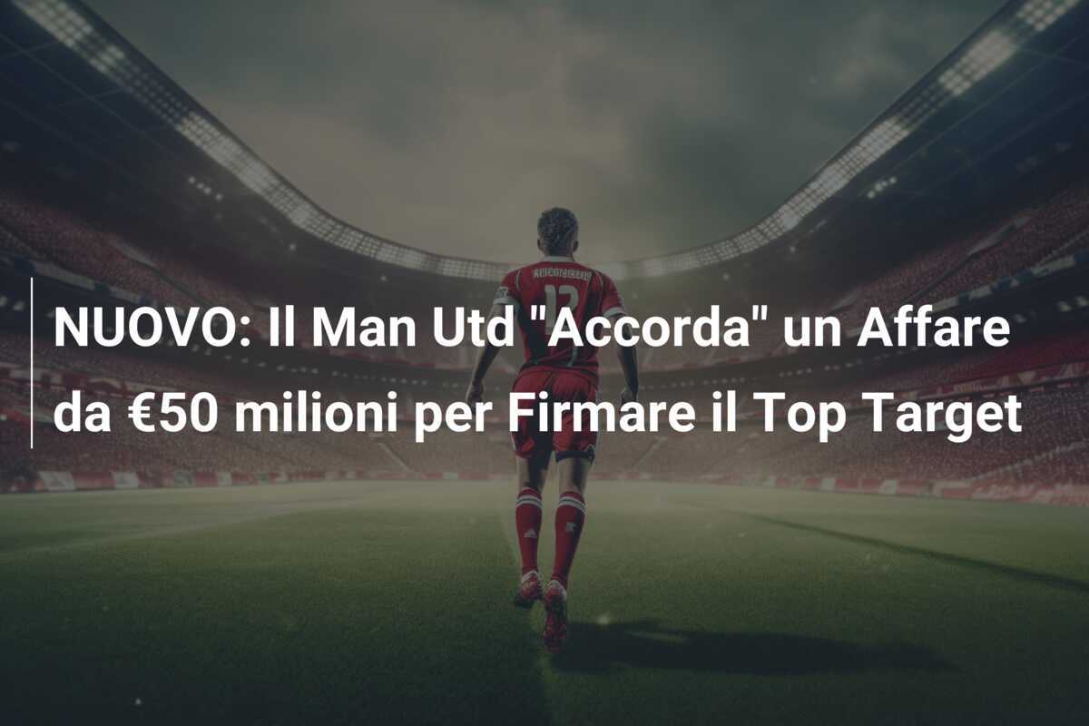 NUOVO: Il Man Utd “Accorda” un Affare da €50 milioni per Firmare il Top Target