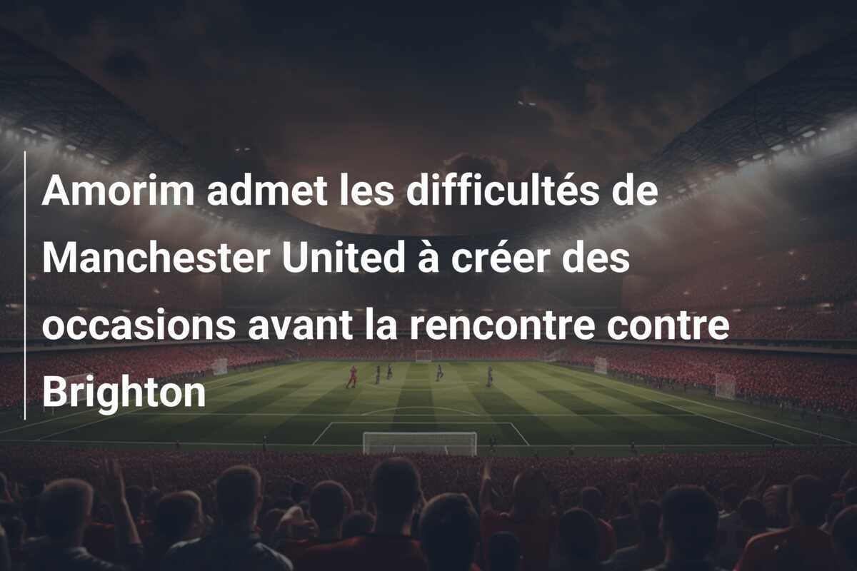 Amorim admet les difficultés de Manchester United à créer des occasions avant la rencontre contre Brighton