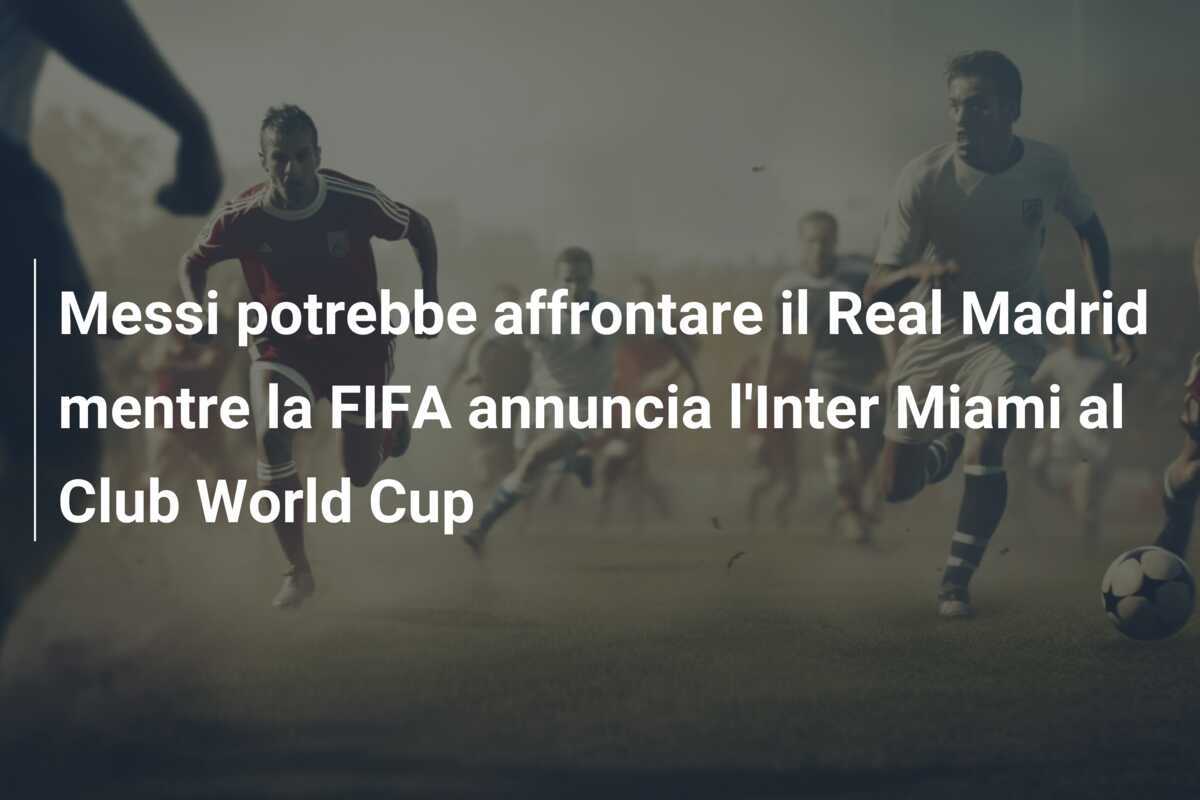 Messi potrebbe affrontare il Real Madrid mentre la FIFA annuncia l'Inter Miami al Club World Cup