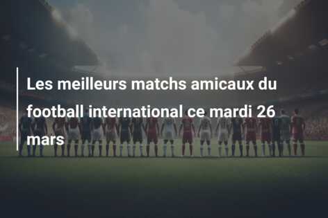 Les meilleurs matchs amicaux du football international ce mardi 26 mars