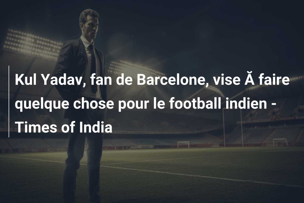 Kul Yadav, fan de Barcelone, vise Ă faire quelque chose pour le football indien – Times of India