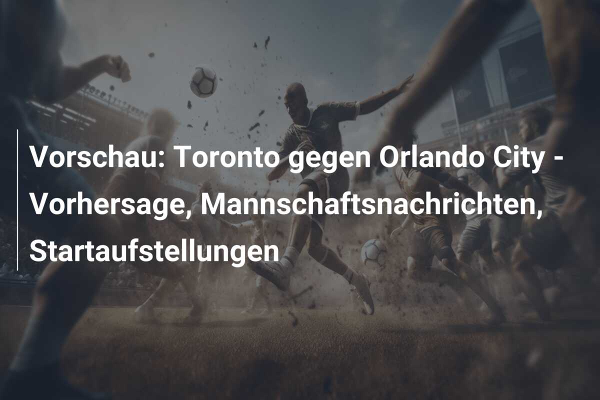Vorschau: Toronto gegen Orlando City – Vorhersage, Mannschaftsnachrichten, Startaufstellungen