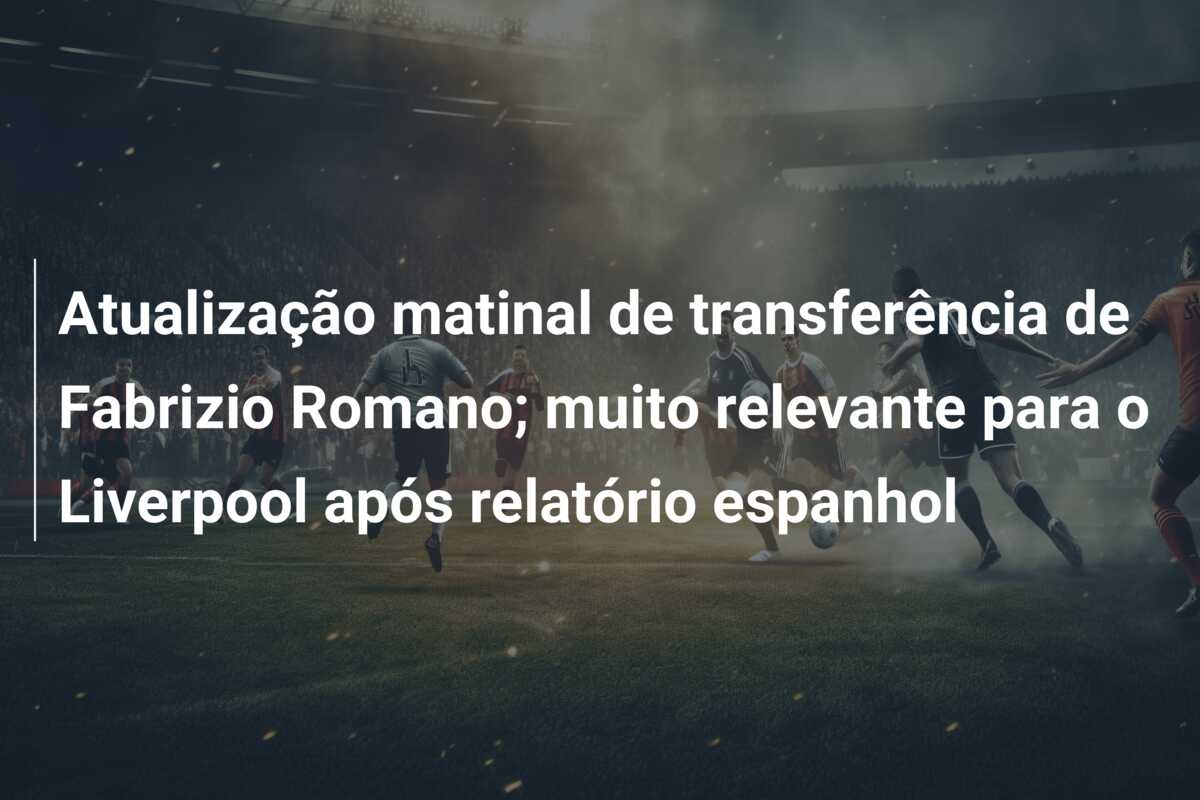 Atualização matinal de transferência de Fabrizio Romano; muito relevante para o Liverpool após relatório espanhol