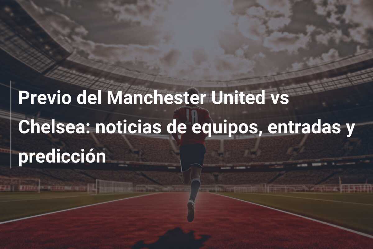 Previo del Manchester United vs Chelsea: noticias de equipos, entradas y predicción