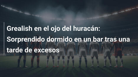 Grealish en el ojo del huracán: Sorprendido dormido en un bar tras una tarde de excesos