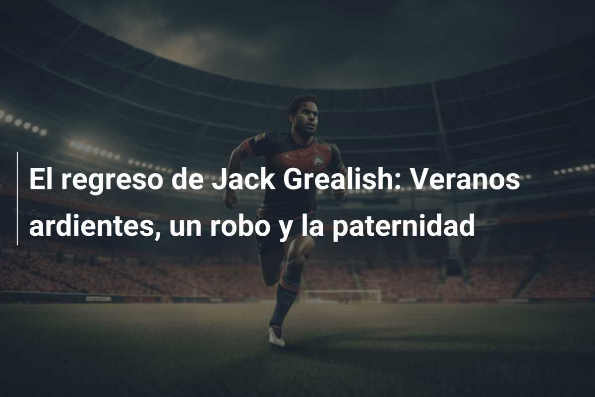 El regreso de Jack Grealish: Veranos ardientes, un robo y la paternidad