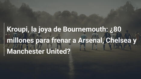 Kroupi, la joya de Bournemouth: ¿80 millones para frenar a Arsenal, Chelsea y Manchester United?