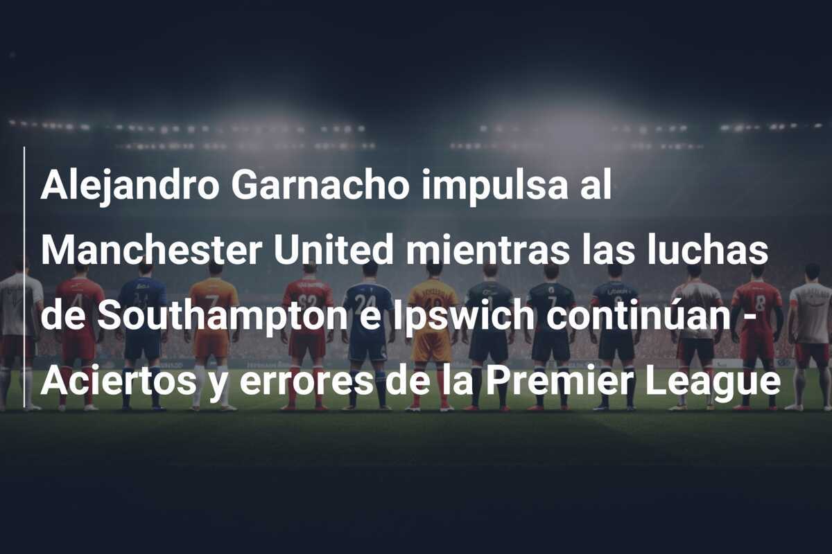 Alejandro Garnacho impulsa al Manchester United mientras las luchas de Southampton e Ipswich continúan - Aciertos y errores de la Premier League