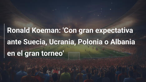 Ronald Koeman: 'Con gran expectativa ante Suecia, Ucrania, Polonia o Albania en el gran torneo'
